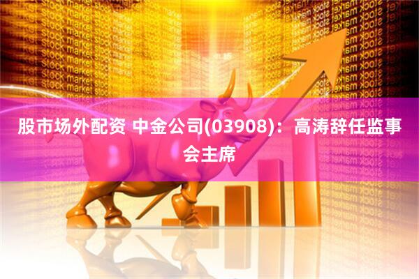 股市场外配资 中金公司(03908)：高涛辞任监事会主席