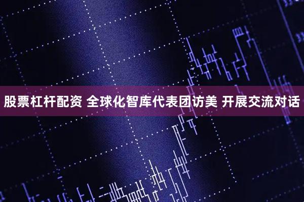 股票杠杆配资 全球化智库代表团访美 开展交流对话
