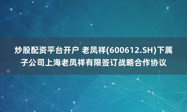 炒股配资平台开户 老凤祥(600612.SH)下属子公司上海老凤祥有限签订战略合作协议