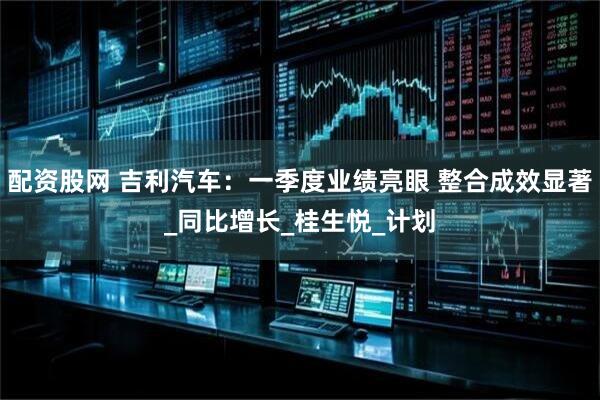 配资股网 吉利汽车：一季度业绩亮眼 整合成效显著_同比增长_桂生悦_计划