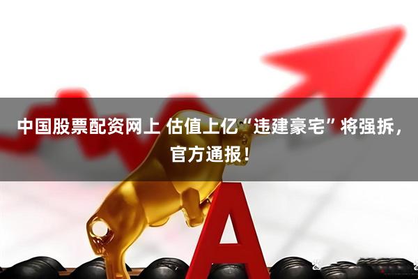 中国股票配资网上 估值上亿“违建豪宅”将强拆，官方通报！