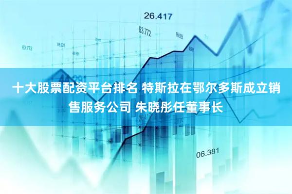 十大股票配资平台排名 特斯拉在鄂尔多斯成立销售服务公司 朱晓彤任董事长