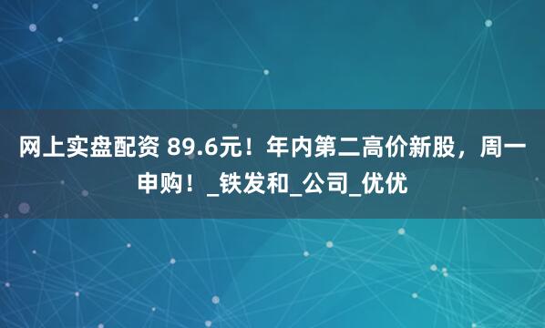 网上实盘配资 89.6元！年内第二高价新股，周一申购！_铁发和_公司_优优