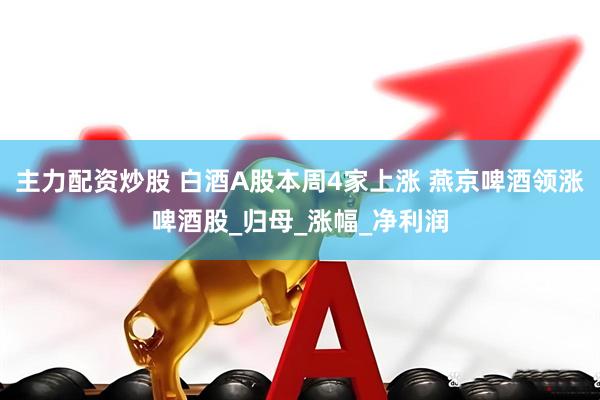 主力配资炒股 白酒A股本周4家上涨 燕京啤酒领涨啤酒股_归母_涨幅_净利润