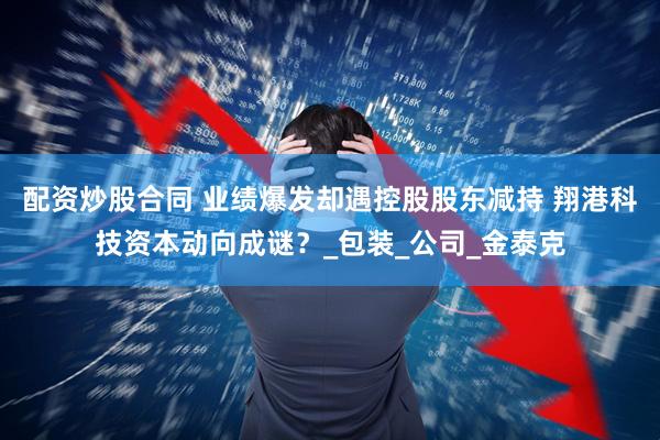 配资炒股合同 业绩爆发却遇控股股东减持 翔港科技资本动向成谜？_包装_公司_金泰克