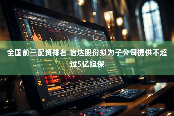 全国前三配资排名 怡达股份拟为子公司提供不超过5亿担保
