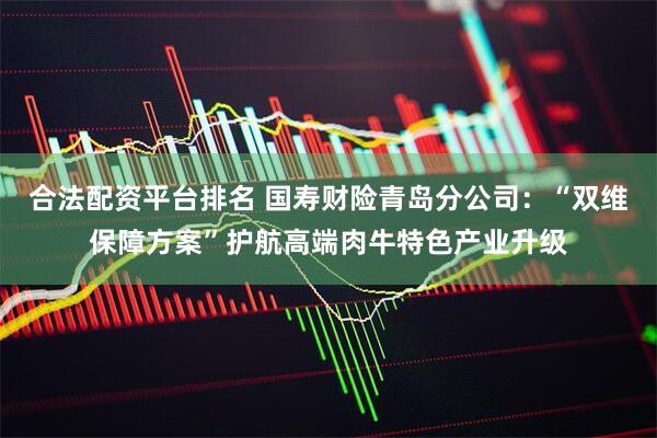 合法配资平台排名 国寿财险青岛分公司：“双维保障方案”护航高端肉牛特色产业升级