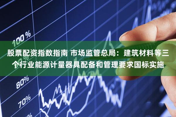 股票配资指数指南 市场监管总局：建筑材料等三个行业能源计量器具配备和管理要求国标实施