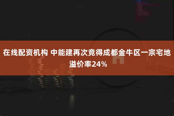 在线配资机构 中能建再次竞得成都金牛区一宗宅地 溢价率24%