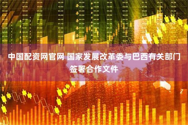 中国配资网官网 国家发展改革委与巴西有关部门签署合作文件