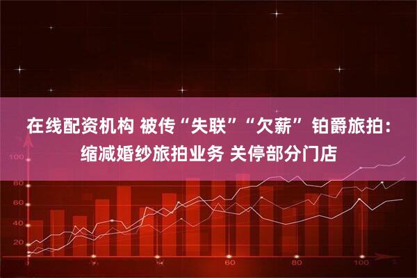 在线配资机构 被传“失联”“欠薪” 铂爵旅拍：缩减婚纱旅拍业务 关停部分门店