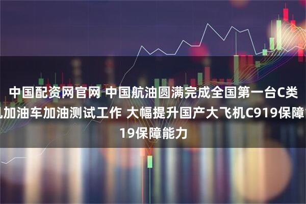 中国配资网官网 中国航油圆满完成全国第一台C类飞机加油车加油测试工作 大幅提升国产大飞机C919保障能力
