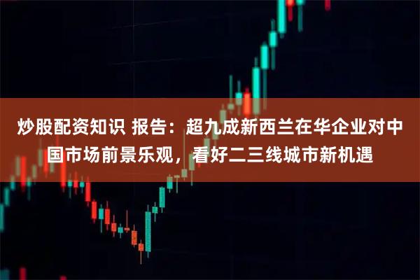炒股配资知识 报告：超九成新西兰在华企业对中国市场前景乐观，看好二三线城市新机遇