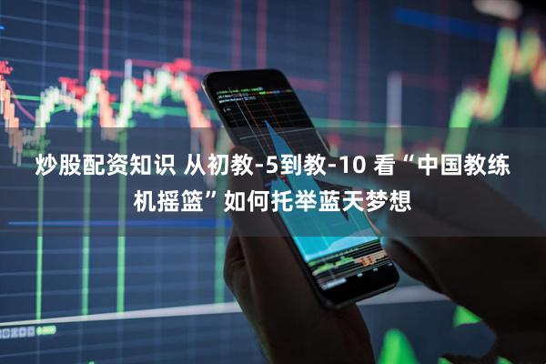 炒股配资知识 从初教-5到教-10 看“中国教练机摇篮”如何托举蓝天梦想