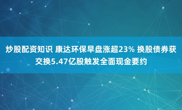 炒股配资知识 康达环保早盘涨超23% 换股债券获交换5.47亿股触发全面现金要约