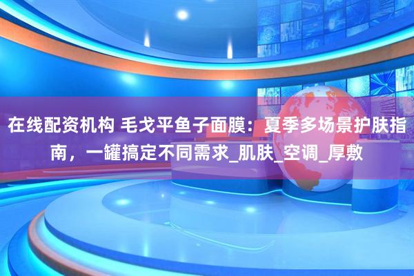 在线配资机构 毛戈平鱼子面膜：夏季多场景护肤指南，一罐搞定不同需求_肌肤_空调_厚敷