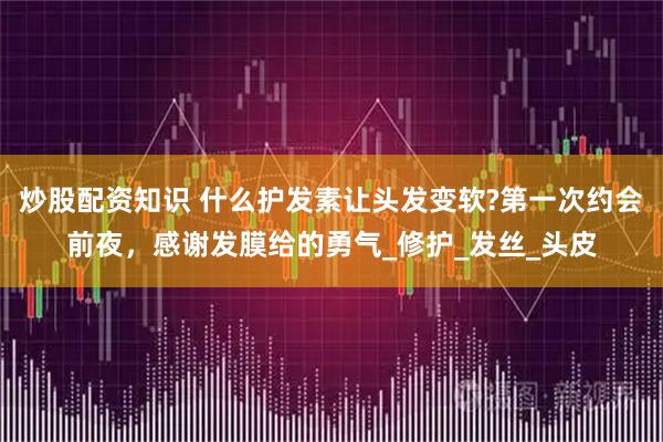 炒股配资知识 什么护发素让头发变软?第一次约会前夜，感谢发膜给的勇气_修护_发丝_头皮