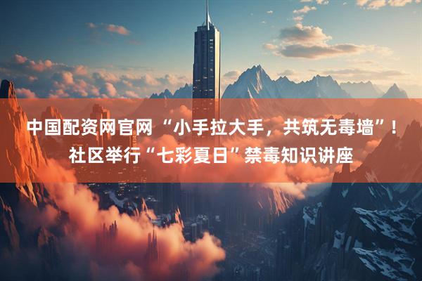 中国配资网官网 “小手拉大手，共筑无毒墙”！社区举行“七彩夏日”禁毒知识讲座