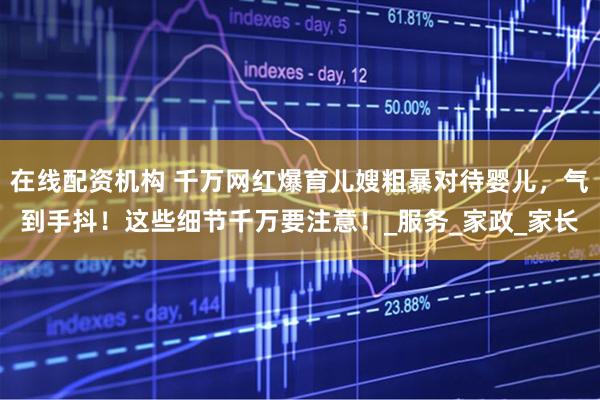 在线配资机构 千万网红爆育儿嫂粗暴对待婴儿，气到手抖！这些细节千万要注意！_服务_家政_家长