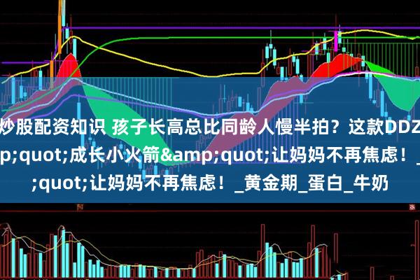 炒股配资知识 孩子长高总比同龄人慢半拍？这款DDZ骨胶原赖氨酸&quot;成长小火箭&quot;让妈妈不再焦虑！_黄金期_蛋白_牛奶